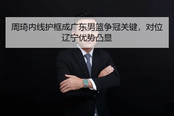 周琦内线护框成广东男篮争冠关键，对位辽宁优势凸显